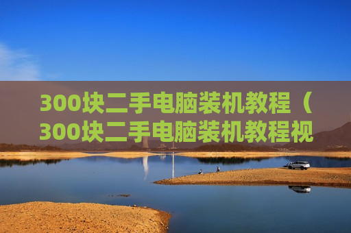 300块二手电脑装机教程（300块二手电脑装机教程视频）