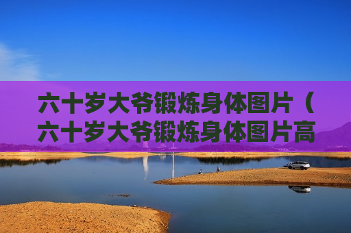六十岁大爷锻炼身体图片（六十岁大爷锻炼身体图片高清）