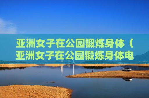 亚洲女子在公园锻炼身体（亚洲女子在公园锻炼身体电影）