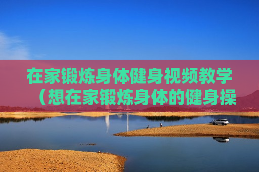 在家锻炼身体健身视频教学（想在家锻炼身体的健身操视频）
