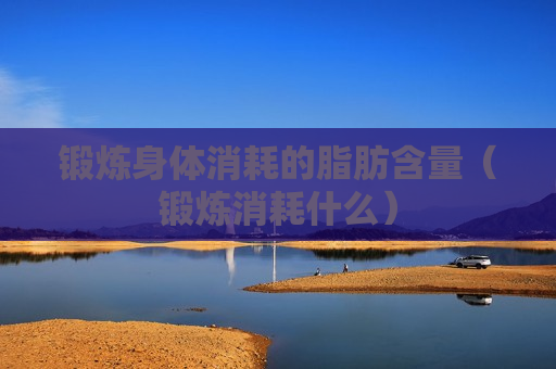 锻炼身体消耗的脂肪含量（锻炼消耗什么）
