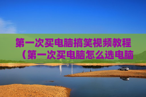 第一次买电脑搞笑视频教程（第一次买电脑怎么选电脑）