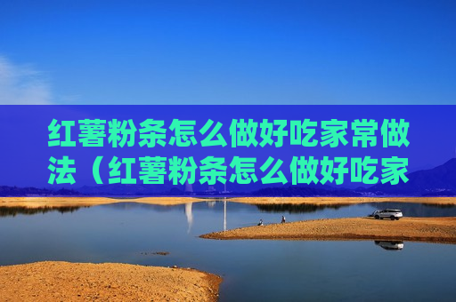 红薯粉条怎么做好吃家常做法（红薯粉条怎么做好吃家常做法窍门）