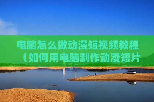 电脑怎么做动漫短视频教程（如何用电脑制作动漫短片?）