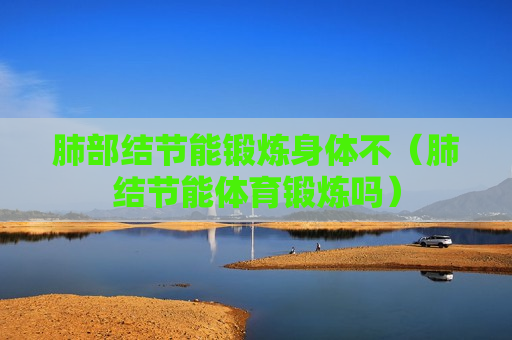 肺部结节能锻炼身体不（肺结节能体育锻炼吗）