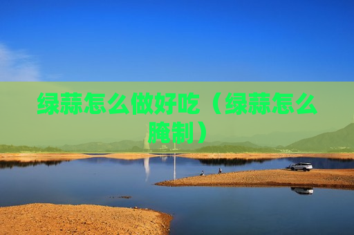 绿蒜怎么做好吃（绿蒜怎么腌制）