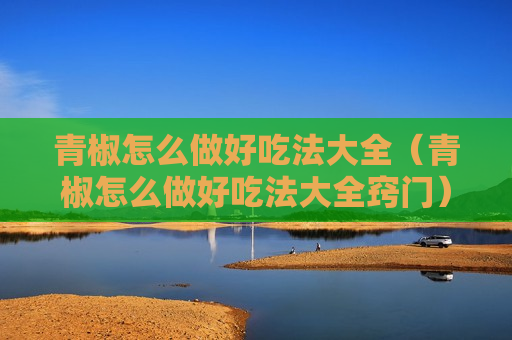 青椒怎么做好吃法大全（青椒怎么做好吃法大全窍门）