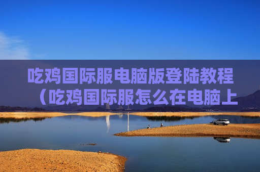 吃鸡国际服电脑版登陆教程（吃鸡国际服怎么在电脑上玩）