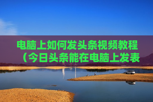 电脑上如何发头条视频教程（今日头条能在电脑上发表文章吗）