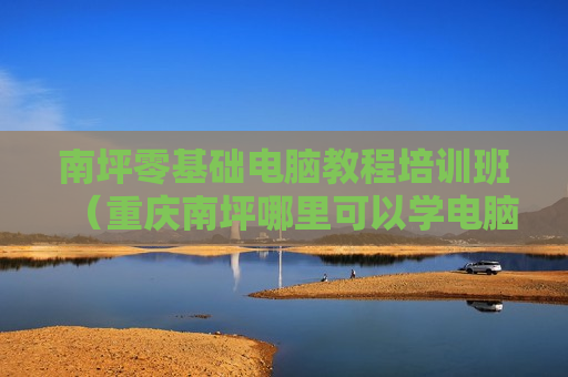 南坪零基础电脑教程培训班（重庆南坪哪里可以学电脑）