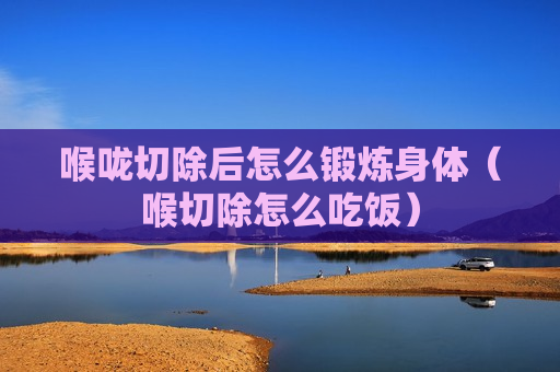 喉咙切除后怎么锻炼身体（喉切除怎么吃饭）