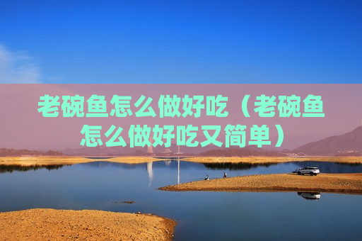 老碗鱼怎么做好吃（老碗鱼怎么做好吃又简单）