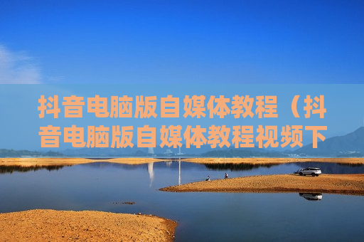 抖音电脑版自媒体教程（抖音电脑版自媒体教程视频下载）