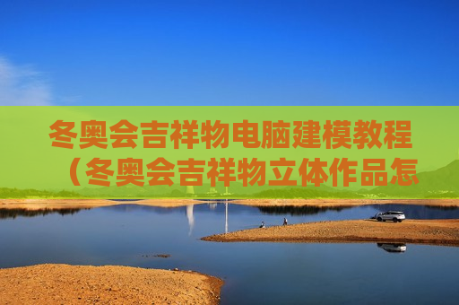 冬奥会吉祥物电脑建模教程（冬奥会吉祥物立体作品怎么做）