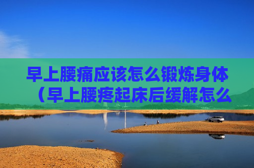 早上腰痛应该怎么锻炼身体（早上腰疼起床后缓解怎么治疗）
