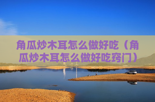 角瓜炒木耳怎么做好吃（角瓜炒木耳怎么做好吃窍门）