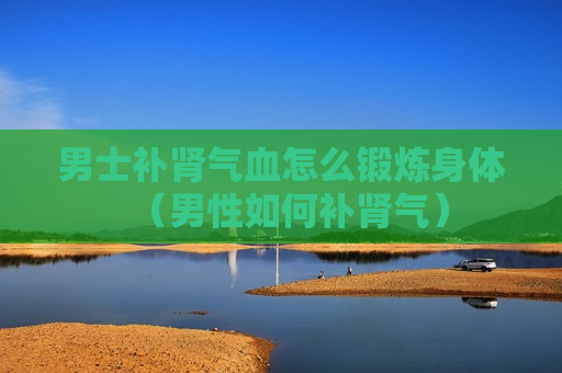 男士补肾气血怎么锻炼身体（男性如何补肾气）