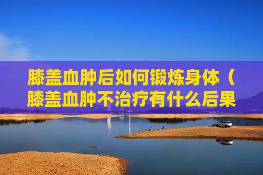 膝盖血肿后如何锻炼身体（膝盖血肿不治疗有什么后果）