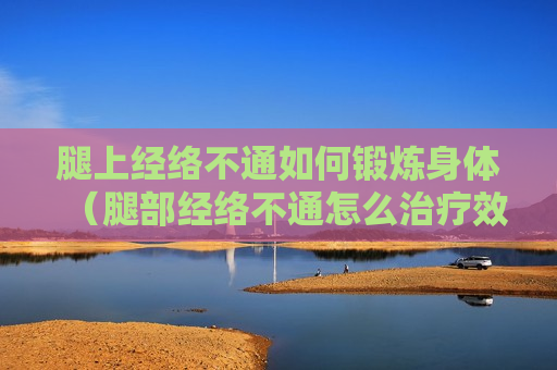 腿上经络不通如何锻炼身体（腿部经络不通怎么治疗效果最佳）