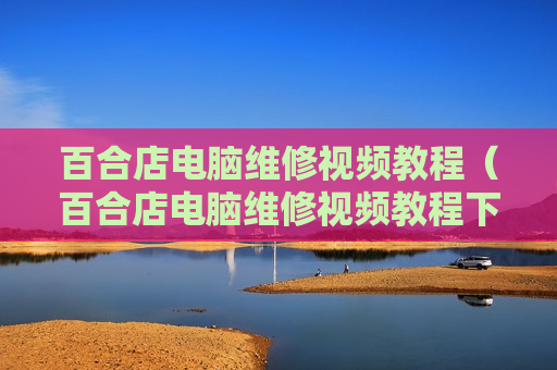 百合店电脑维修视频教程（百合店电脑维修视频教程下载）