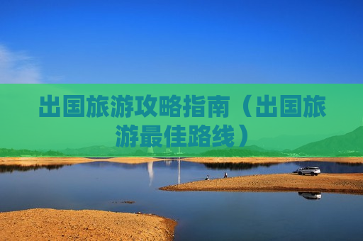 出国旅游攻略指南（出国旅游最佳路线）
