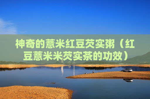 神奇的薏米红豆芡实粥（红豆薏米米芡实茶的功效）
