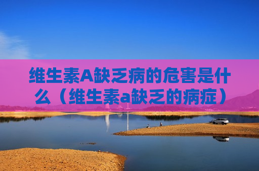 维生素A缺乏病的危害是什么（维生素a缺乏的病症）