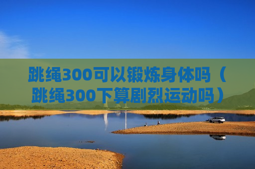 跳绳300可以锻炼身体吗（跳绳300下算剧烈运动吗）