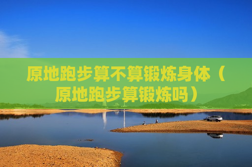 原地跑步算不算锻炼身体（原地跑步算锻炼吗）