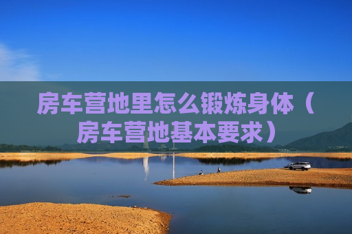 房车营地里怎么锻炼身体（房车营地基本要求）