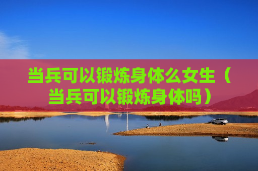 当兵可以锻炼身体么女生（当兵可以锻炼身体吗）