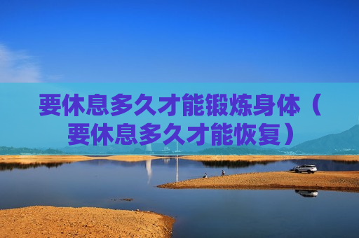 要休息多久才能锻炼身体（要休息多久才能恢复）