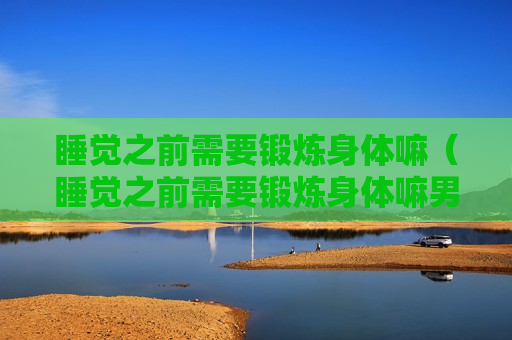 睡觉之前需要锻炼身体嘛（睡觉之前需要锻炼身体嘛男生）