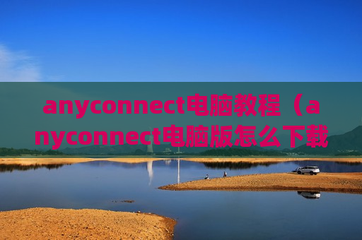 anyconnect电脑教程（anyconnect电脑版怎么下载）