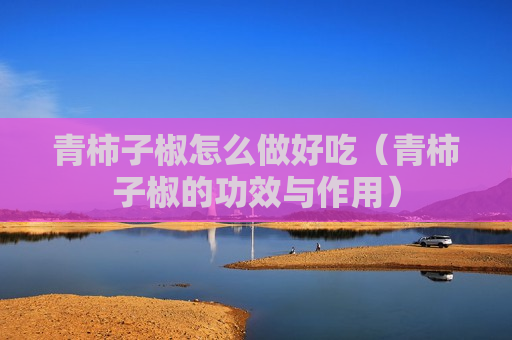 青柿子椒怎么做好吃（青柿子椒的功效与作用）