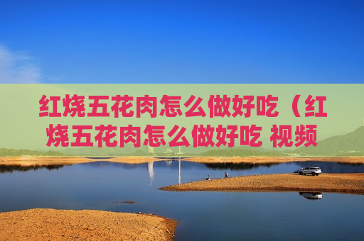 红烧五花肉怎么做好吃（红烧五花肉怎么做好吃 视频）