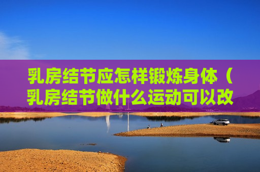 乳房结节应怎样锻炼身体（乳房结节做什么运动可以改善）