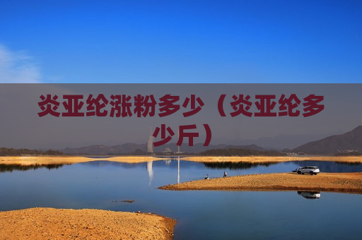 炎亚纶涨粉多少（炎亚纶多少斤）