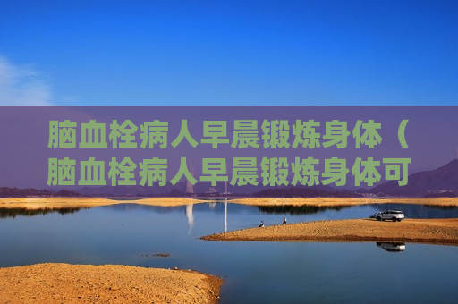 脑血栓病人早晨锻炼身体（脑血栓病人早晨锻炼身体可以吗）