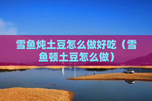 雪鱼炖土豆怎么做好吃（雪鱼顿土豆怎么做）