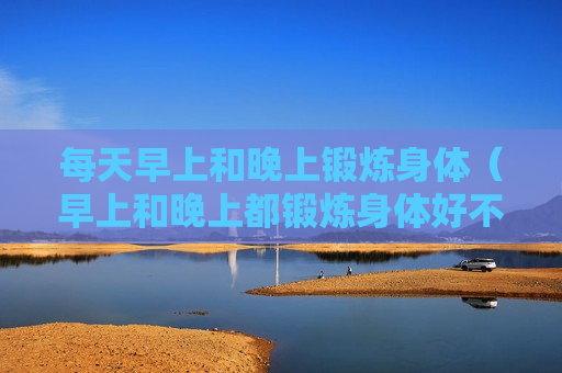 每天早上和晚上锻炼身体（早上和晚上都锻炼身体好不好）