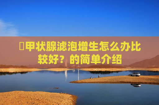 ​甲状腺滤泡增生怎么办比较好？的简单介绍