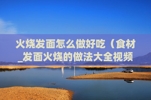 火烧发面怎么做好吃（食材_发面火烧的做法大全视频窍门）