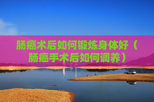 肠癌术后如何锻炼身体好（肠癌手术后如何调养）