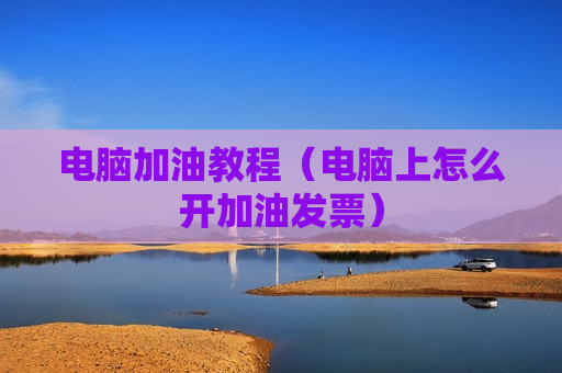 电脑加油教程（电脑上怎么开加油发票）