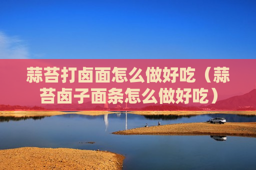 蒜苔打卤面怎么做好吃（蒜苔卤子面条怎么做好吃）