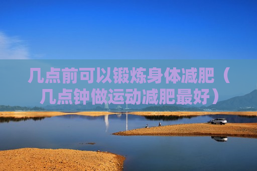 几点前可以锻炼身体减肥（几点钟做运动减肥最好）