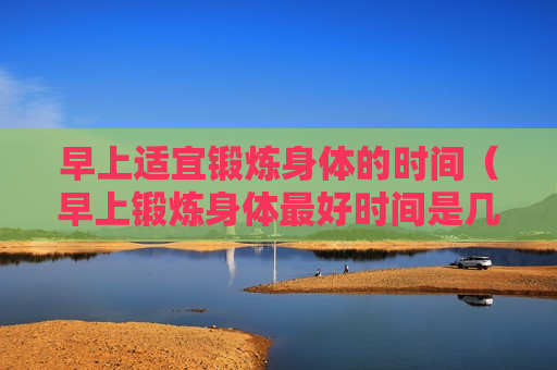 早上适宜锻炼身体的时间（早上锻炼身体最好时间是几点）