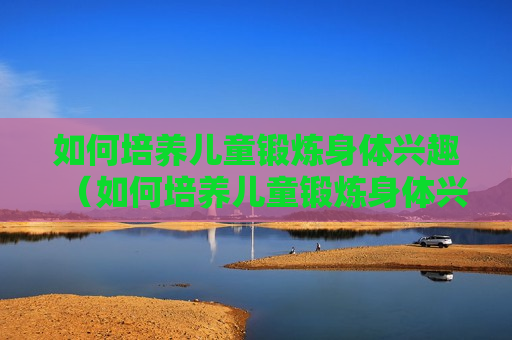 如何培养儿童锻炼身体兴趣（如何培养儿童锻炼身体兴趣的方法）