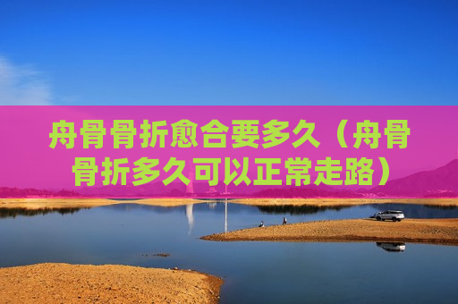 舟骨骨折愈合要多久（舟骨骨折多久可以正常走路）
